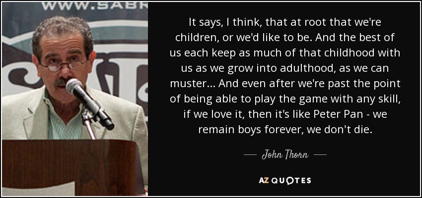 It says, I think, that at root that we're children, or we'd like to be. And the best of us each keep as much of that childhood with us as we grow into adulthood, as we can muster... And even after we're past the point of being able to play the game with any skill, if we love it, then it's like Peter Pan - we remain boys forever, we don't die. - John Thorn