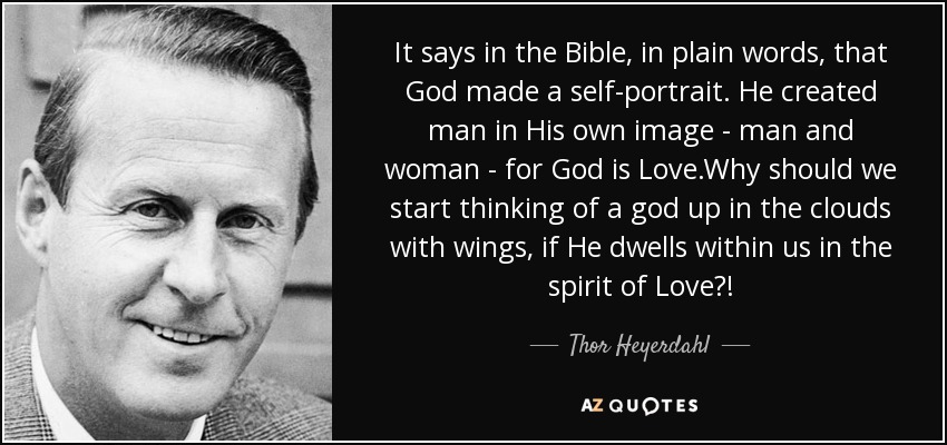 It says in the Bible, in plain words, that God made a self-portrait. He created man in His own image - man and woman - for God is Love.Why should we start thinking of a god up in the clouds with wings, if He dwells within us in the spirit of Love?! - Thor Heyerdahl