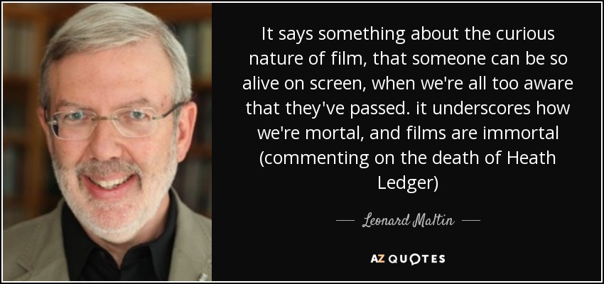It says something about the curious nature of film, that someone can be so alive on screen, when we're all too aware that they've passed. it underscores how we're mortal, and films are immortal (commenting on the death of Heath Ledger) - Leonard Maltin