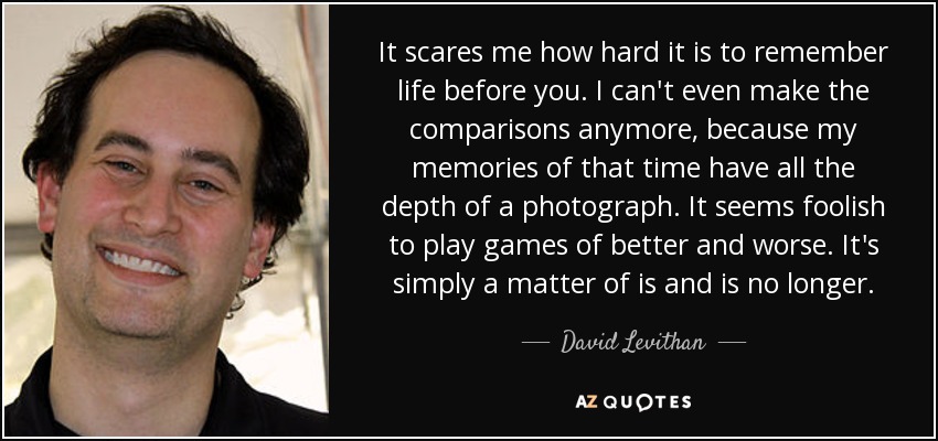 It scares me how hard it is to remember life before you. I can't even make the comparisons anymore, because my memories of that time have all the depth of a photograph. It seems foolish to play games of better and worse. It's simply a matter of is and is no longer. - David Levithan