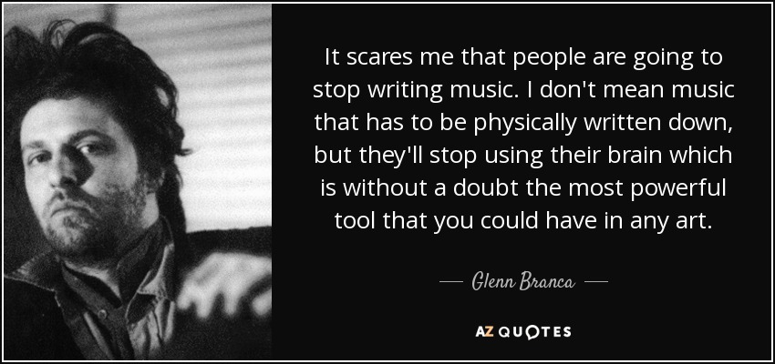 It scares me that people are going to stop writing music. I don't mean music that has to be physically written down, but they'll stop using their brain which is without a doubt the most powerful tool that you could have in any art. - Glenn Branca