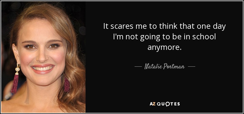 It scares me to think that one day I'm not going to be in school anymore. - Natalie Portman
