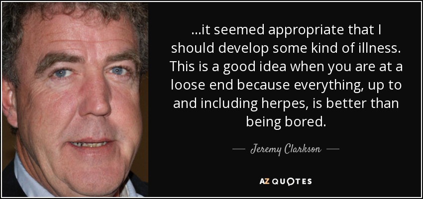 ...it seemed appropriate that I should develop some kind of illness. This is a good idea when you are at a loose end because everything, up to and including herpes, is better than being bored. - Jeremy Clarkson