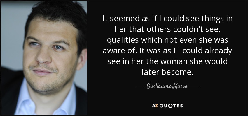 It seemed as if I could see things in her that others couldn't see, qualities which not even she was aware of. It was as I I could already see in her the woman she would later become. - Guillaume Musso
