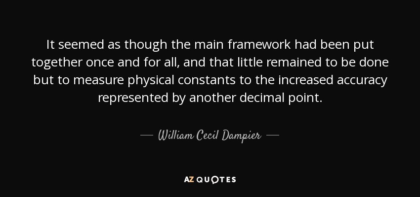 It seemed as though the main framework had been put together once and for all, and that little remained to be done but to measure physical constants to the increased accuracy represented by another decimal point. - William Cecil Dampier