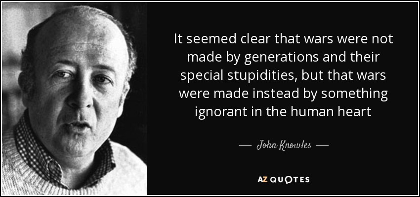 It seemed clear that wars were not made by generations and their special stupidities, but that wars were made instead by something ignorant in the human heart - John Knowles