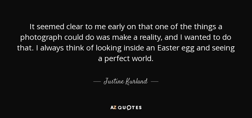 It seemed clear to me early on that one of the things a photograph could do was make a reality, and I wanted to do that. I always think of looking inside an Easter egg and seeing a perfect world. - Justine Kurland