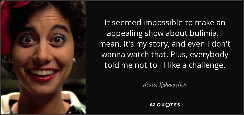 It seemed impossible to make an appealing show about bulimia. I mean, it's my story, and even I don't wanna watch that. Plus, everybody told me not to - I like a challenge. - Jessie Kahnweiler