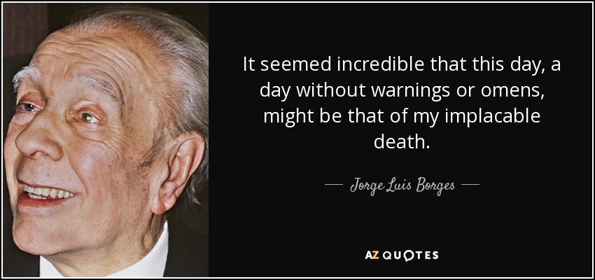 It seemed incredible that this day, a day without warnings or omens, might be that of my implacable death. - Jorge Luis Borges