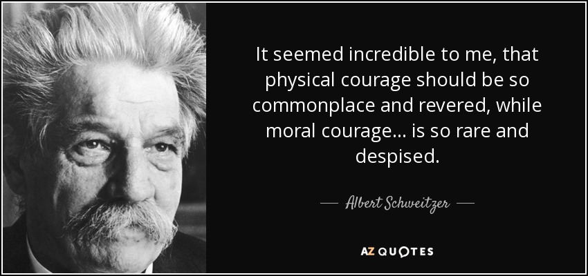 It seemed incredible to me, that physical courage should be so commonplace and revered, while moral courage . . . is so rare and despised. - Albert Schweitzer