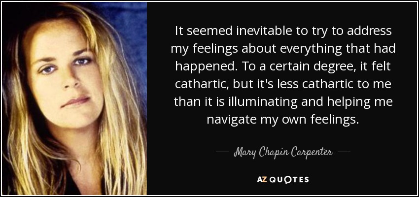 It seemed inevitable to try to address my feelings about everything that had happened. To a certain degree, it felt cathartic, but it's less cathartic to me than it is illuminating and helping me navigate my own feelings. - Mary Chapin Carpenter