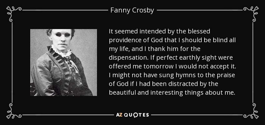It seemed intended by the blessed providence of God that I should be blind all my life, and I thank him for the dispensation. If perfect earthly sight were offered me tomorrow I would not accept it. I might not have sung hymns to the praise of God if I had been distracted by the beautiful and interesting things about me. - Fanny Crosby
