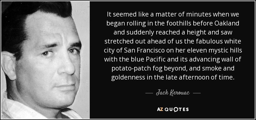 It seemed like a matter of minutes when we began rolling in the foothills before Oakland and suddenly reached a height and saw stretched out ahead of us the fabulous white city of San Francisco on her eleven mystic hills with the blue Pacific and its advancing wall of potato-patch fog beyond, and smoke and goldenness in the late afternoon of time. - Jack Kerouac