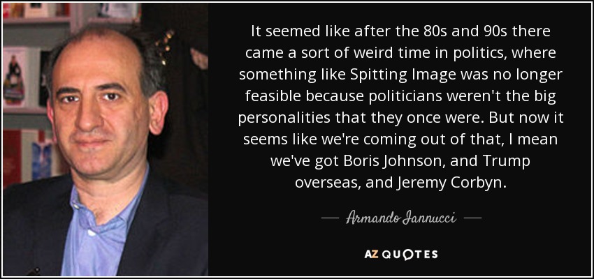 It seemed like after the 80s and 90s there came a sort of weird time in politics, where something like Spitting Image was no longer feasible because politicians weren't the big personalities that they once were. But now it seems like we're coming out of that, I mean we've got Boris Johnson, and Trump overseas, and Jeremy Corbyn. - Armando Iannucci