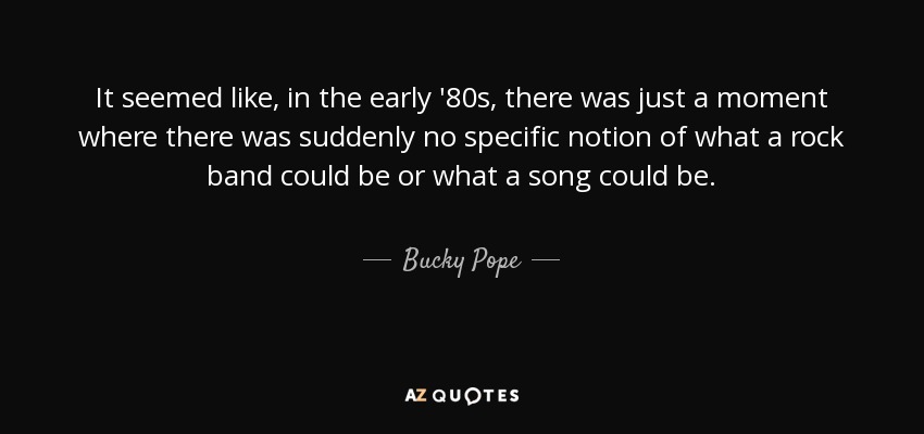 It seemed like, in the early '80s, there was just a moment where there was suddenly no specific notion of what a rock band could be or what a song could be. - Bucky Pope