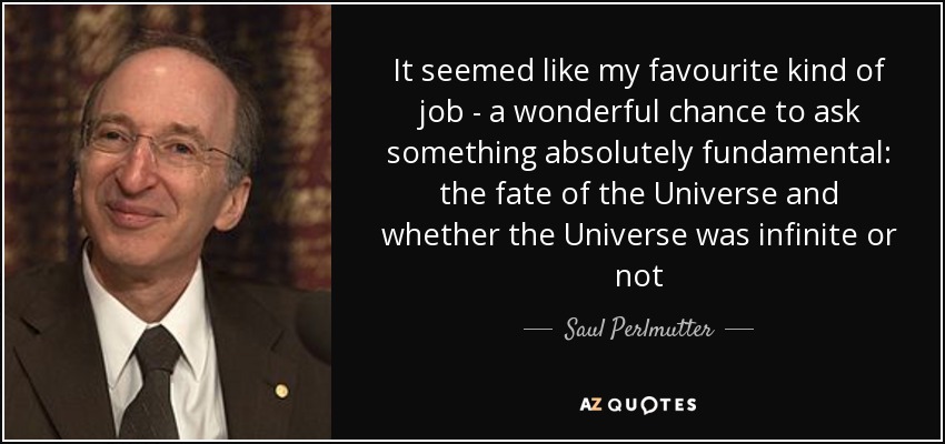 It seemed like my favourite kind of job - a wonderful chance to ask something absolutely fundamental: the fate of the Universe and whether the Universe was infinite or not - Saul Perlmutter