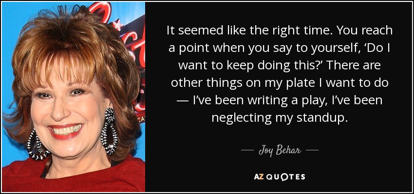 It seemed like the right time. You reach a point when you say to yourself, ‘Do I want to keep doing this?’ There are other things on my plate I want to do — I’ve been writing a play, I’ve been neglecting my standup. - Joy Behar