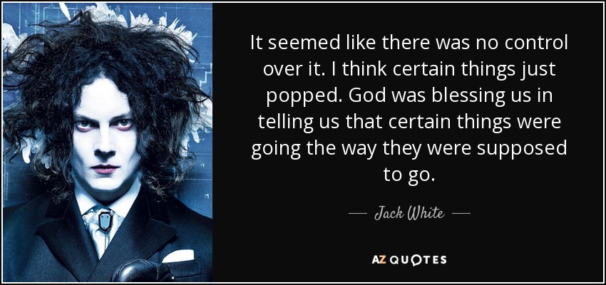 It seemed like there was no control over it. I think certain things just popped. God was blessing us in telling us that certain things were going the way they were supposed to go. - Jack White