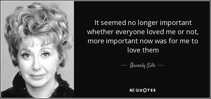 It seemed no longer important whether everyone loved me or not, more important now was for me to love them - Beverly Sills