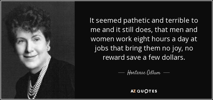 It seemed pathetic and terrible to me and it still does, that men and women work eight hours a day at jobs that bring them no joy, no reward save a few dollars. - Hortense Odlum