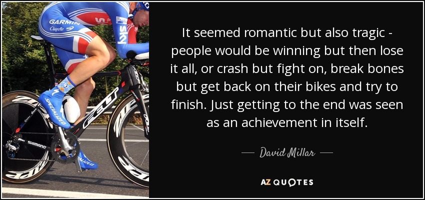 It seemed romantic but also tragic - people would be winning but then lose it all, or crash but fight on, break bones but get back on their bikes and try to finish. Just getting to the end was seen as an achievement in itself. - David Millar
