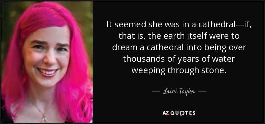 It seemed she was in a cathedral—if, that is, the earth itself were to dream a cathedral into being over thousands of years of water weeping through stone. - Laini Taylor