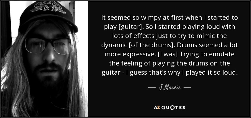 It seemed so wimpy at first when I started to play [guitar]. So I started playing loud with lots of effects just to try to mimic the dynamic [of the drums]. Drums seemed a lot more expressive. [I was] Trying to emulate the feeling of playing the drums on the guitar - I guess that's why I played it so loud. - J Mascis