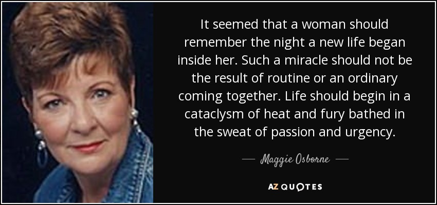It seemed that a woman should remember the night a new life began inside her. Such a miracle should not be the result of routine or an ordinary coming together. Life should begin in a cataclysm of heat and fury bathed in the sweat of passion and urgency. - Maggie Osborne