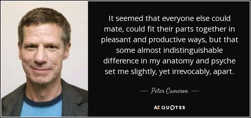 It seemed that everyone else could mate, could fit their parts together in pleasant and productive ways, but that some almost indistinguishable difference in my anatomy and psyche set me slightly, yet irrevocably, apart. - Peter Cameron