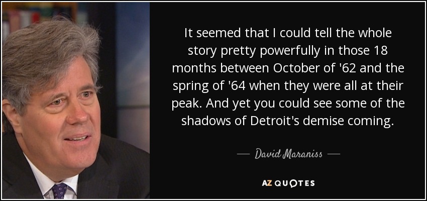 It seemed that I could tell the whole story pretty powerfully in those 18 months between October of '62 and the spring of '64 when they were all at their peak. And yet you could see some of the shadows of Detroit's demise coming. - David Maraniss
