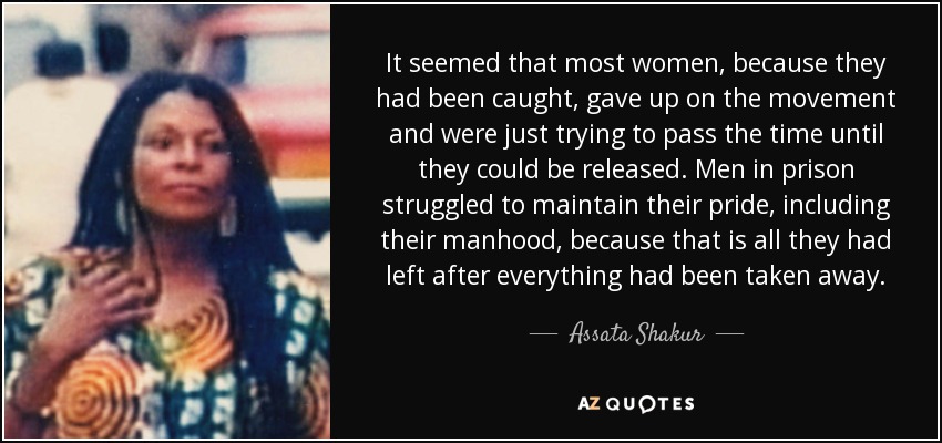 It seemed that most women, because they had been caught, gave up on the movement and were just trying to pass the time until they could be released. Men in prison struggled to maintain their pride, including their manhood, because that is all they had left after everything had been taken away. - Assata Shakur