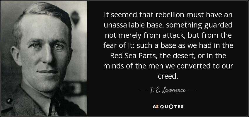 It seemed that rebellion must have an unassailable base, something guarded not merely from attack, but from the fear of it: such a base as we had in the Red Sea Parts, the desert, or in the minds of the men we converted to our creed. - T. E. Lawrence