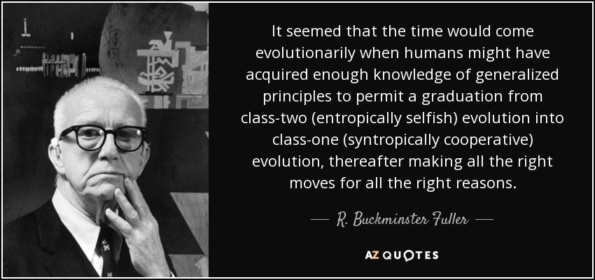 It seemed that the time would come evolutionarily when humans might have acquired enough knowledge of generalized principles to permit a graduation from class-two (entropically selfish) evolution into class-one (syntropically cooperative) evolution, thereafter making all the right moves for all the right reasons. - R. Buckminster Fuller