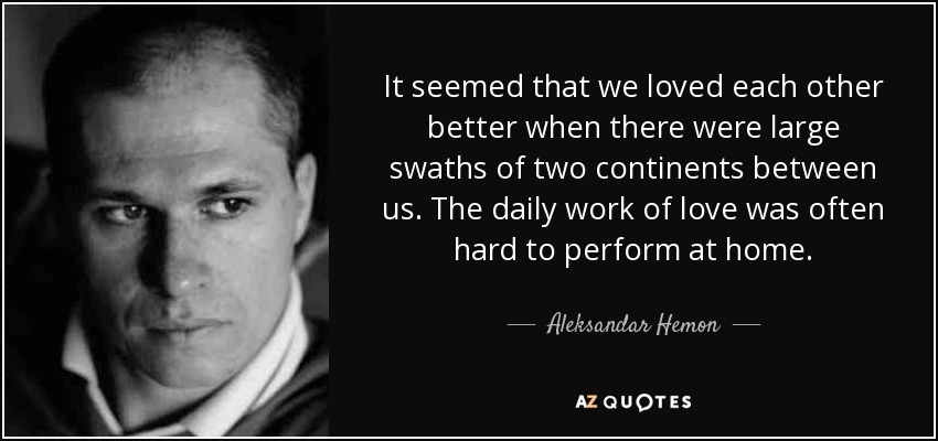 It seemed that we loved each other better when there were large swaths of two continents between us. The daily work of love was often hard to perform at home. - Aleksandar Hemon