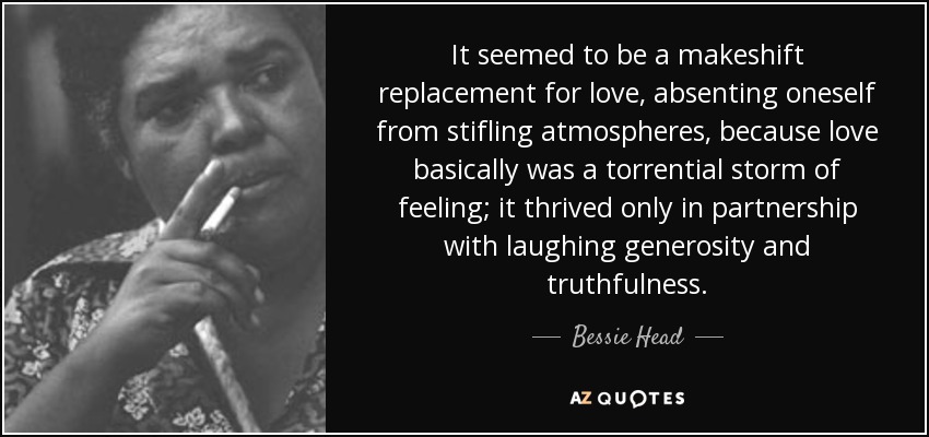 It seemed to be a makeshift replacement for love, absenting oneself from stifling atmospheres, because love basically was a torrential storm of feeling; it thrived only in partnership with laughing generosity and truthfulness. - Bessie Head