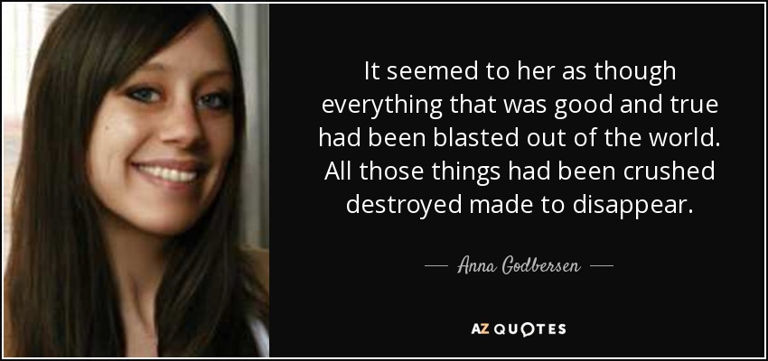 It seemed to her as though everything that was good and true had been blasted out of the world. All those things had been crushed destroyed made to disappear. - Anna Godbersen