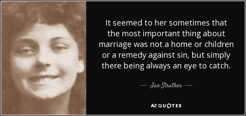 It seemed to her sometimes that the most important thing about marriage was not a home or children or a remedy against sin, but simply there being always an eye to catch. - Jan Struther