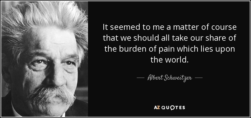 It seemed to me a matter of course that we should all take our share of the burden of pain which lies upon the world. - Albert Schweitzer