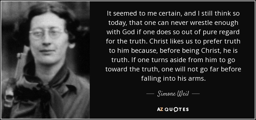 It seemed to me certain, and I still think so today, that one can never wrestle enough with God if one does so out of pure regard for the truth. Christ likes us to prefer truth to him because, before being Christ, he is truth. If one turns aside from him to go toward the truth, one will not go far before falling into his arms. - Simone Weil