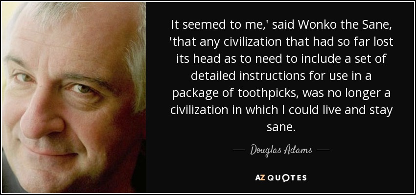 It seemed to me,' said Wonko the Sane, 'that any civilization that had so far lost its head as to need to include a set of detailed instructions for use in a package of toothpicks, was no longer a civilization in which I could live and stay sane. - Douglas Adams
