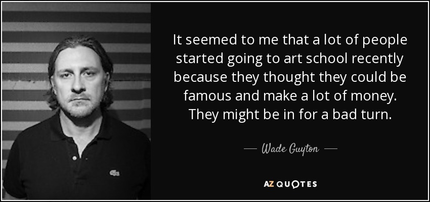 It seemed to me that a lot of people started going to art school recently because they thought they could be famous and make a lot of money. They might be in for a bad turn. - Wade Guyton