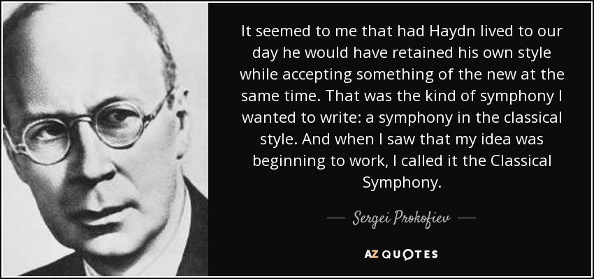 It seemed to me that had Haydn lived to our day he would have retained his own style while accepting something of the new at the same time. That was the kind of symphony I wanted to write: a symphony in the classical style. And when I saw that my idea was beginning to work, I called it the Classical Symphony. - Sergei Prokofiev