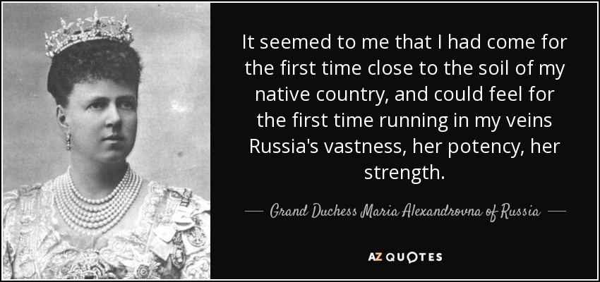 It seemed to me that I had come for the first time close to the soil of my native country, and could feel for the first time running in my veins Russia's vastness, her potency, her strength. - Grand Duchess Maria Alexandrovna of Russia