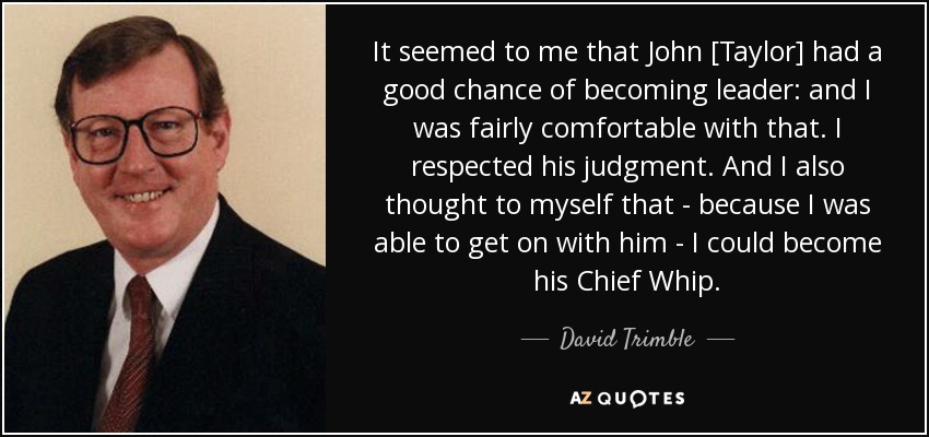 It seemed to me that John [Taylor] had a good chance of becoming leader: and I was fairly comfortable with that. I respected his judgment. And I also thought to myself that - because I was able to get on with him - I could become his Chief Whip. - David Trimble