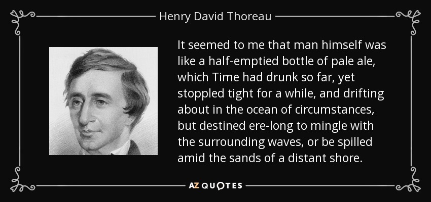 It seemed to me that man himself was like a half-emptied bottle of pale ale, which Time had drunk so far, yet stoppled tight for a while, and drifting about in the ocean of circumstances, but destined ere-long to mingle with the surrounding waves, or be spilled amid the sands of a distant shore. - Henry David Thoreau