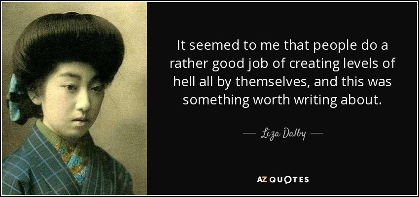 It seemed to me that people do a rather good job of creating levels of hell all by themselves, and this was something worth writing about. - Liza Dalby