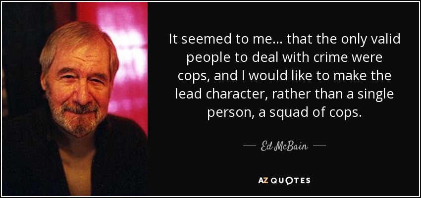It seemed to me... that the only valid people to deal with crime were cops, and I would like to make the lead character, rather than a single person, a squad of cops. - Ed McBain