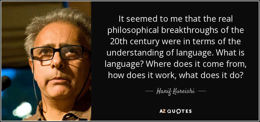 It seemed to me that the real philosophical breakthroughs of the 20th century were in terms of the understanding of language. What is language? Where does it come from, how does it work, what does it do? - Hanif Kureishi
