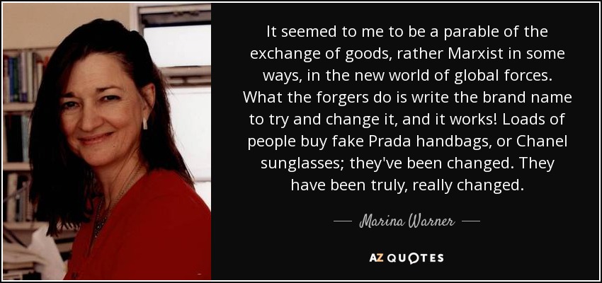 It seemed to me to be a parable of the exchange of goods, rather Marxist in some ways, in the new world of global forces. What the forgers do is write the brand name to try and change it, and it works! Loads of people buy fake Prada handbags, or Chanel sunglasses; they've been changed. They have been truly, really changed. - Marina Warner