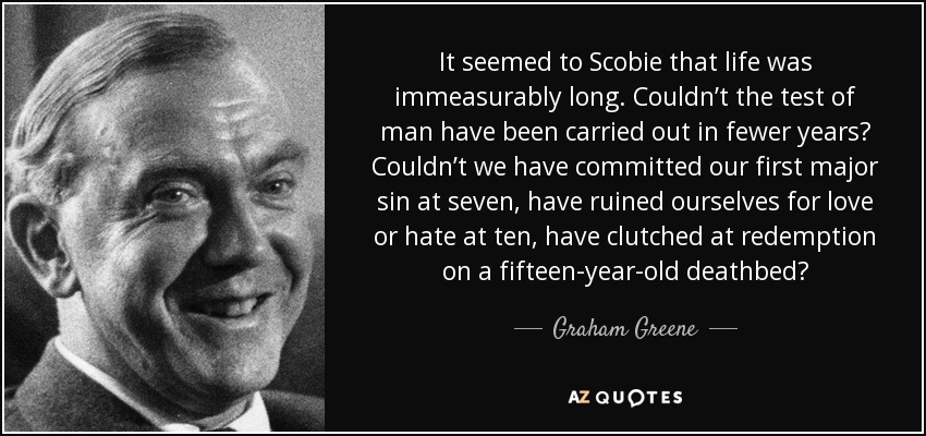 It seemed to Scobie that life was immeasurably long. Couldn’t the test of man have been carried out in fewer years? Couldn’t we have committed our first major sin at seven, have ruined ourselves for love or hate at ten, have clutched at redemption on a fifteen-year-old deathbed? - Graham Greene